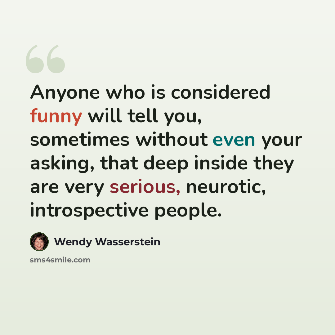 “Anyone who is considered funny will tell you, sometimes without even your asking, that deep inside they are very serious, neurotic, introspective people.” quote by Wendy Wasserstein