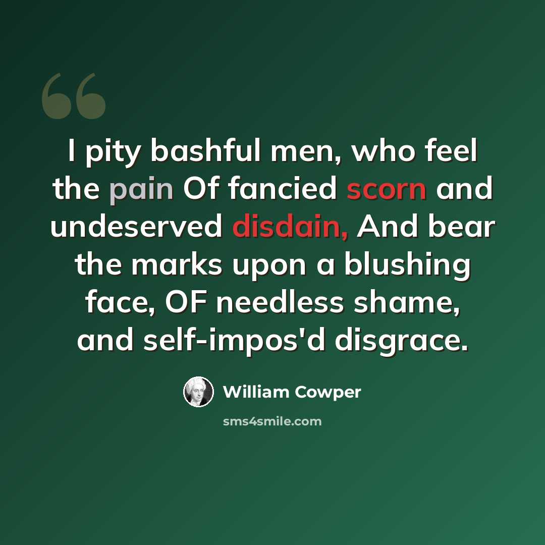 “I pity bashful men, who feel the pain Of fancied scorn and undeserved disdain, And bear the marks upon a blushing face, OF needless shame, and self-impos'd disgrace.” quote by William Cowper