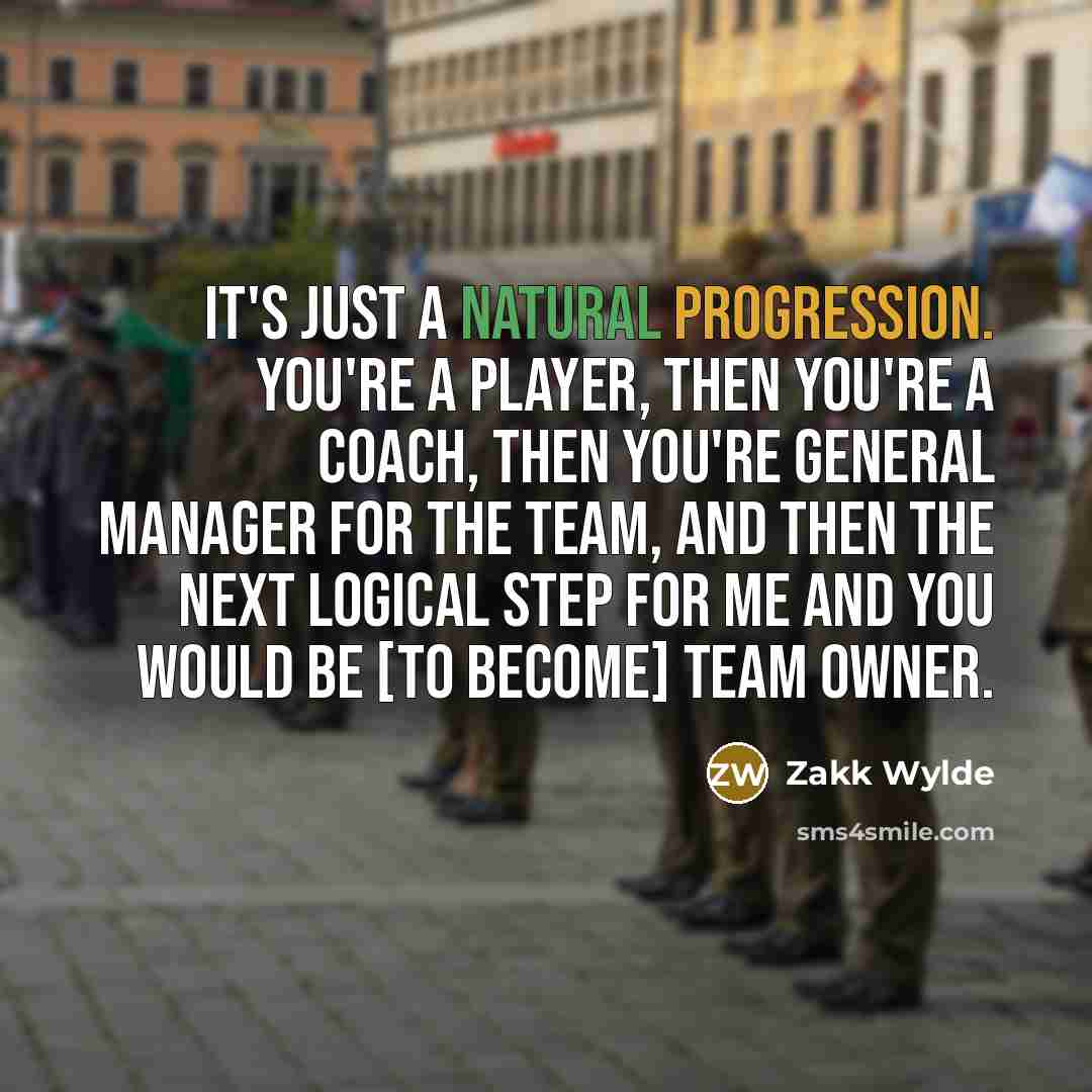 “It's just a natural progression. You're a player, then you're a coach, then you're general manager for the team, and then the next logical step for me and you would be [to become] team owner.” quote by Zakk Wylde
