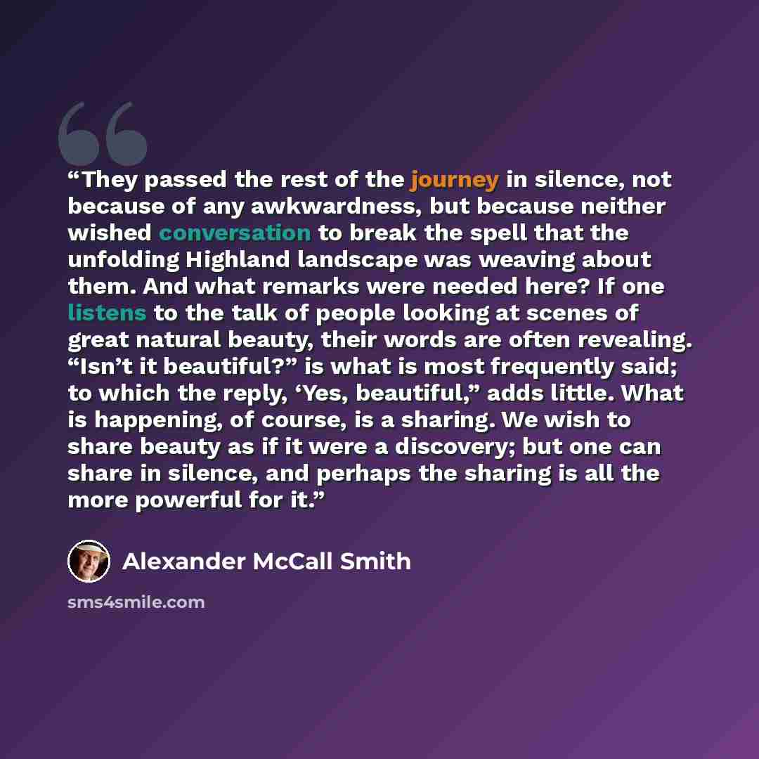 “They passed the rest of the journey in silence, not because of any awkwardness, but because neither wished conversation to break the spell that the unfolding Highland landscape was weaving about them. And what remarks were needed here? If one listens to the talk of people looking at scenes of…” quote by Alexander McCall Smith