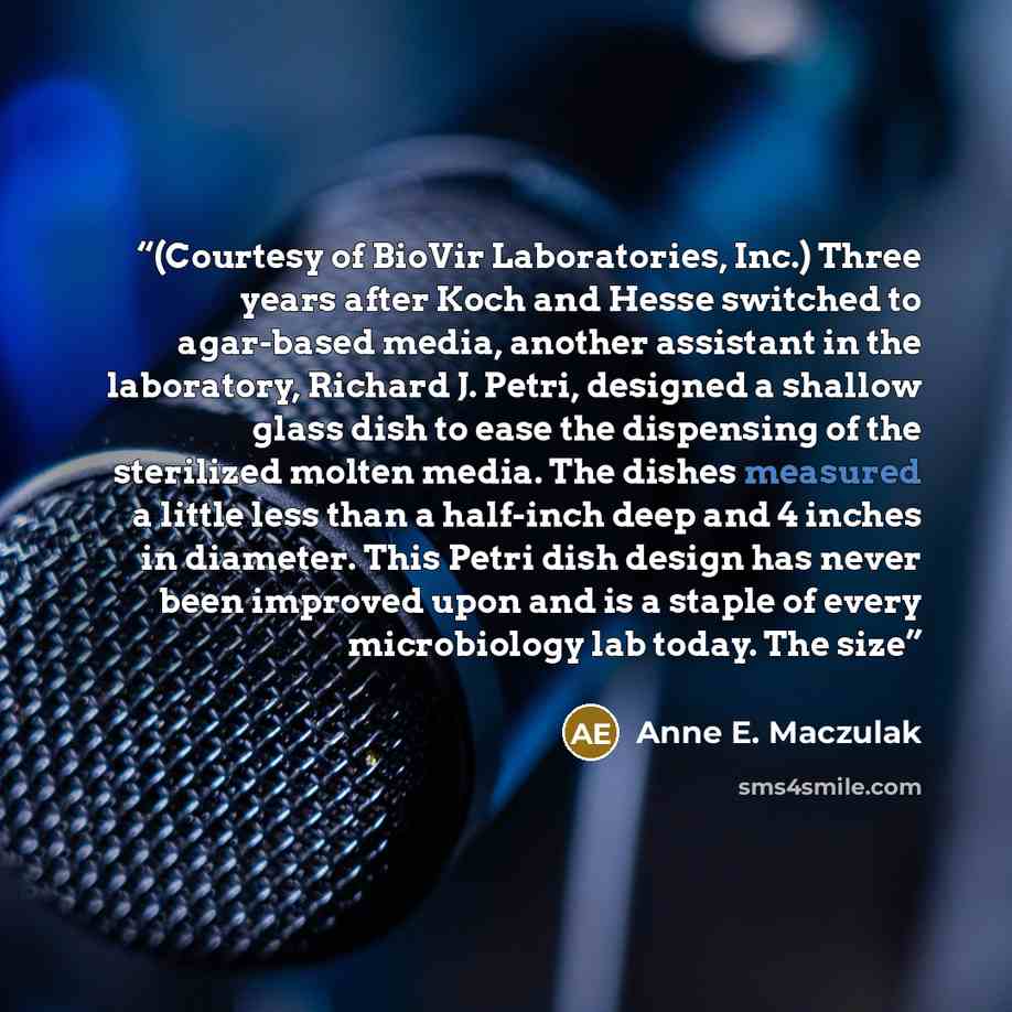 “(Courtesy of BioVir Laboratories, Inc.) Three years after Koch and Hesse switched to agar-based media, another assistant in the laboratory, Richard J. Petri, designed a shallow glass dish to ease the dispensing of the sterilized molten media. The dishes measured a little less than a half-inch deep…” quote by Anne E. Maczulak