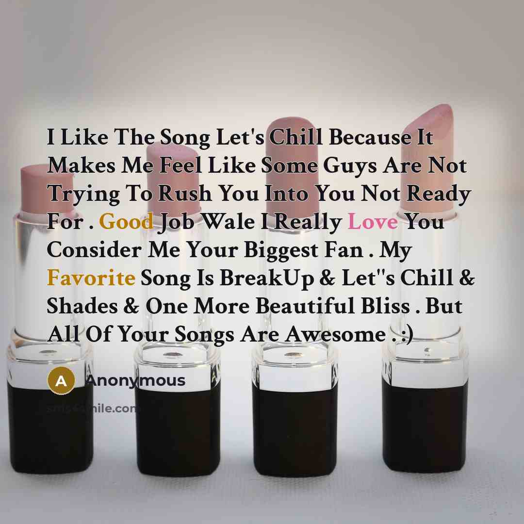 “I Like The Song Let's Chill Because It Makes Me Feel Like Some Guys Are Not Trying To Rush You Into You Not Ready For . Good Job Wale I Really Love You Consider Me Your Biggest Fan . My Favorite Song Is BreakUp & Let''s Chill & Shades & One More Beautiful Bliss . But All Of Your Songs Are Awesome…” quote by Anonymous