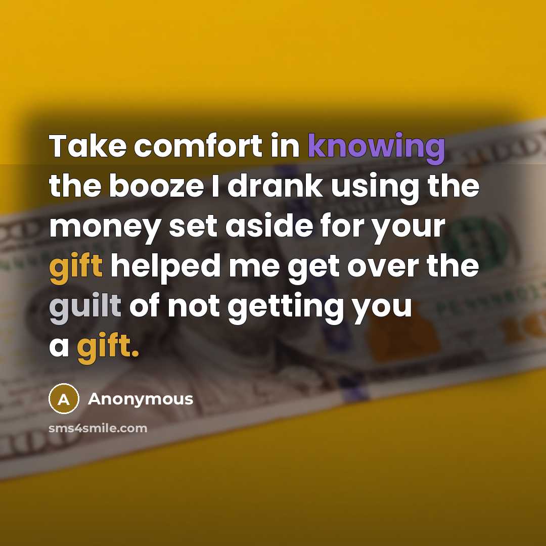 “Take comfort in knowing the booze I drank using the money set aside for your gift helped me get over the guilt of not getting you a gift.” quote by Anonymous