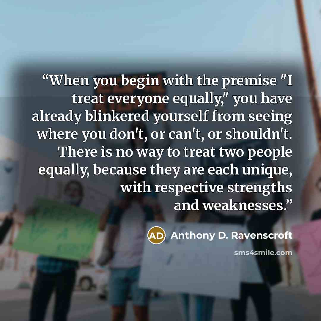 “When you begin with the premise "I treat everyone equally," you have already blinkered yourself from seeing where you don't, or can't, or shouldn't. There is no way to treat two people equally, because they are each unique, with respective strengths and weaknesses.” quote by Anthony D. Ravenscroft