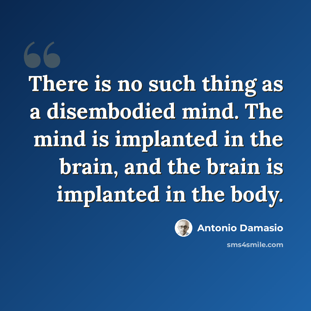 “There is no such thing as a disembodied mind. The mind is implanted in the brain, and the brain is implanted in the body.” quote by Antonio Damasio