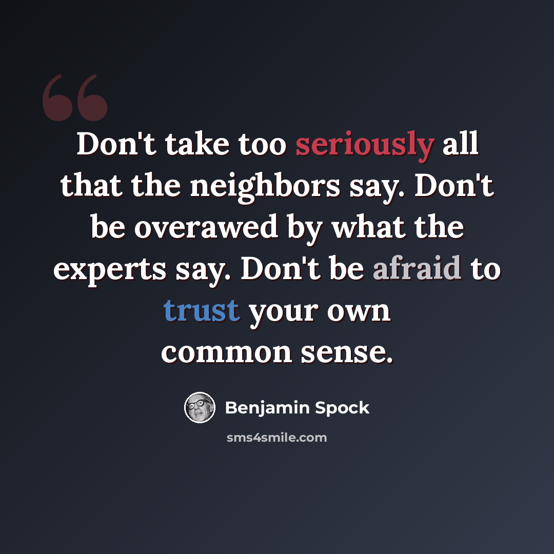 “Don't take too seriously all that the neighbors say. Don't be overawed by what the experts say. Don't be afraid to trust your own common sense.” quote by Benjamin Spock