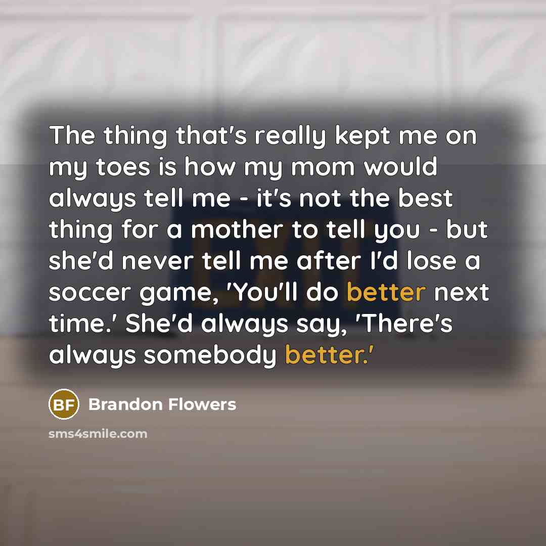 “The thing that's really kept me on my toes is how my mom would always tell me - it's not the best thing for a mother to tell you - but she'd never tell me after I'd lose a soccer game, 'You'll do better next time.' She'd always say, 'There's always somebody better.'” quote by Brandon Flowers