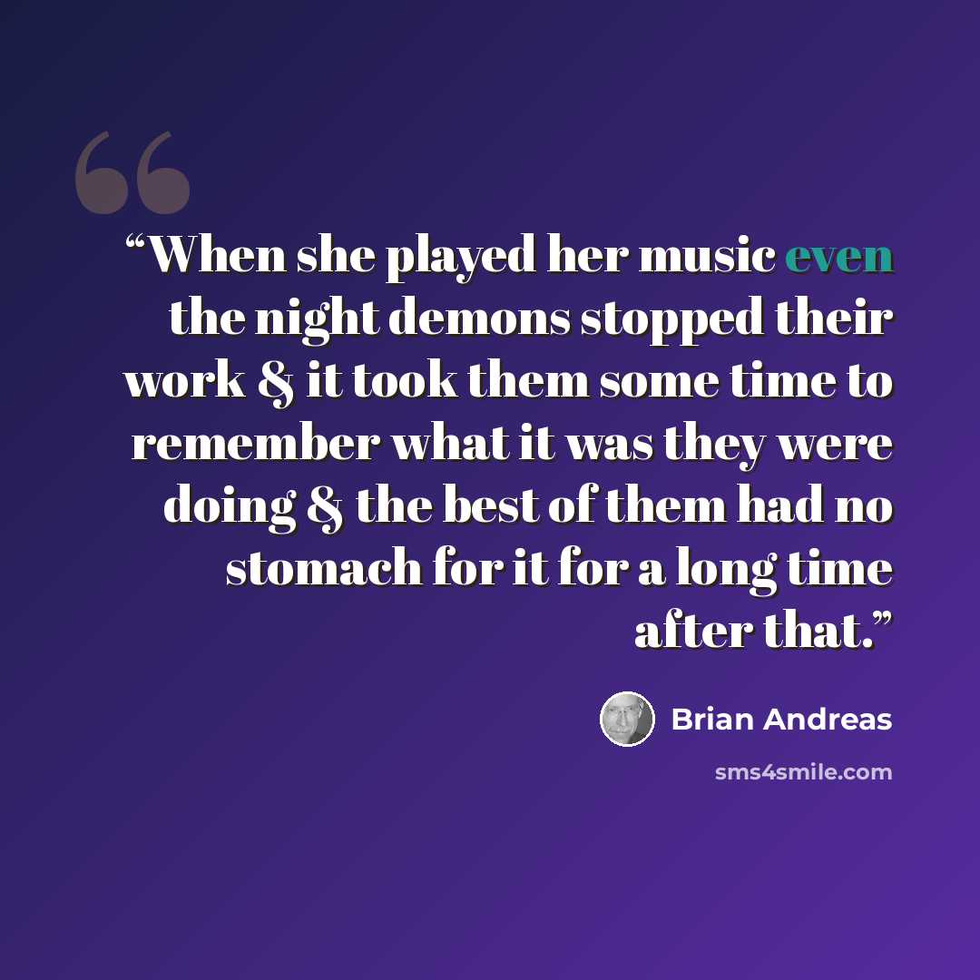 “When she played her music even the night demons stopped their work & it took them some time to remember what it was they were doing & the best of them had no stomach for it for a long time after that.” quote by Brian Andreas