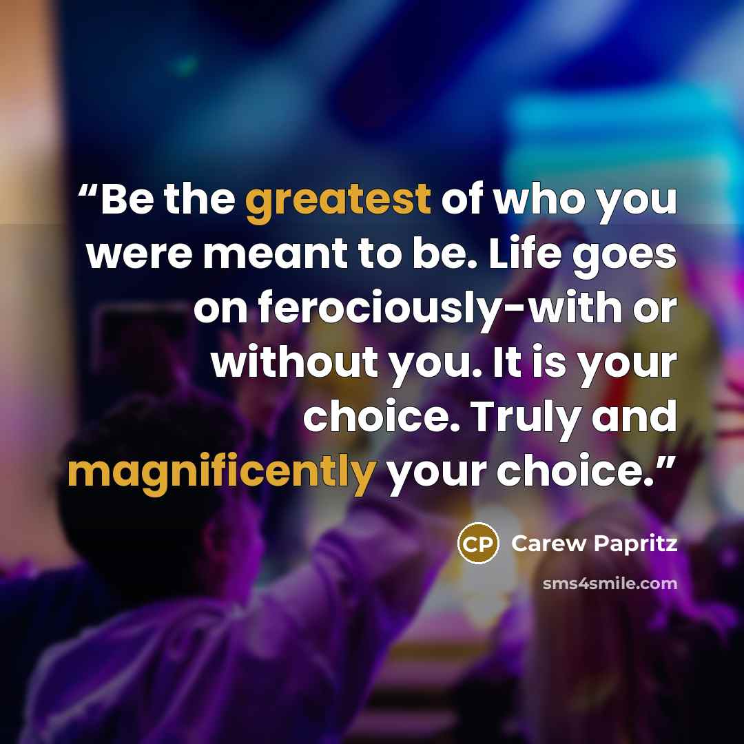 “Be the greatest of who you were meant to be. Life goes on ferociously-with or without you. It is your choice. Truly and magnificently your choice.” quote by Carew Papritz
