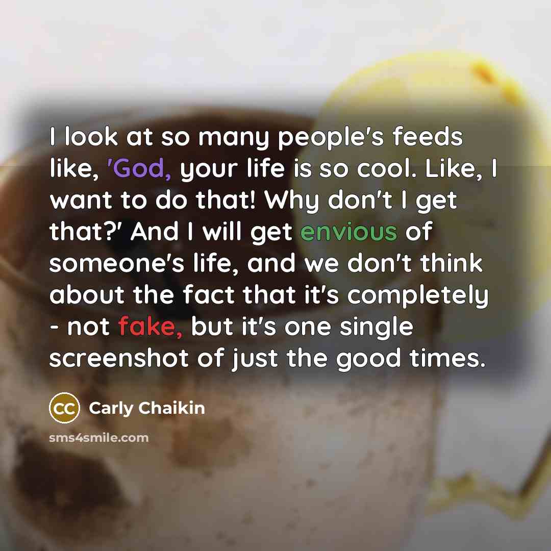“I look at so many people's feeds like, 'God, your life is so cool. Like, I want to do that! Why don't I get that?' And I will get envious of someone's life, and we don't think about the fact that it's completely - not fake, but it's one single screenshot of just the good times.” quote by Carly Chaikin