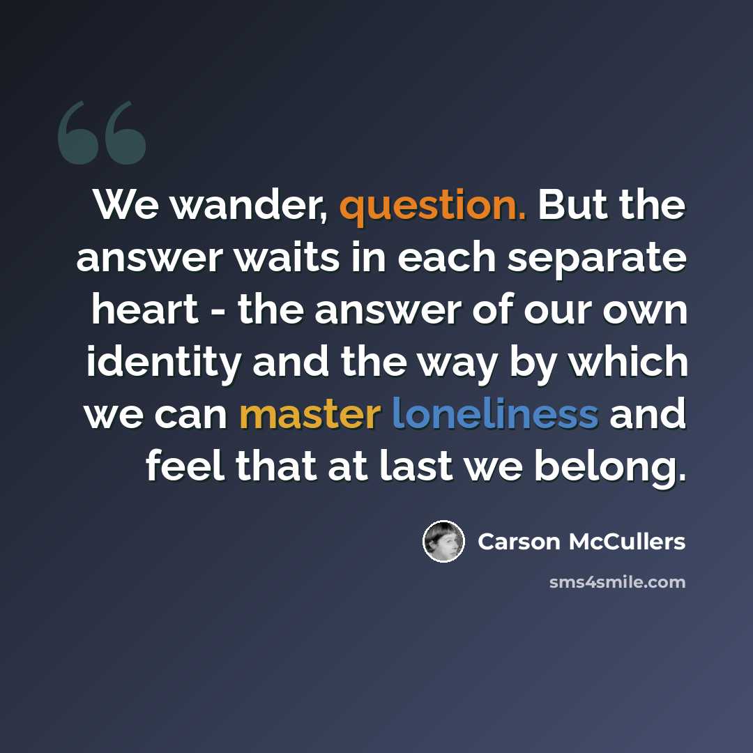 “We wander, question. But the answer waits in each separate heart - the answer of our own identity and the way by which we can master loneliness and feel that at last we belong.” quote by Carson McCullers