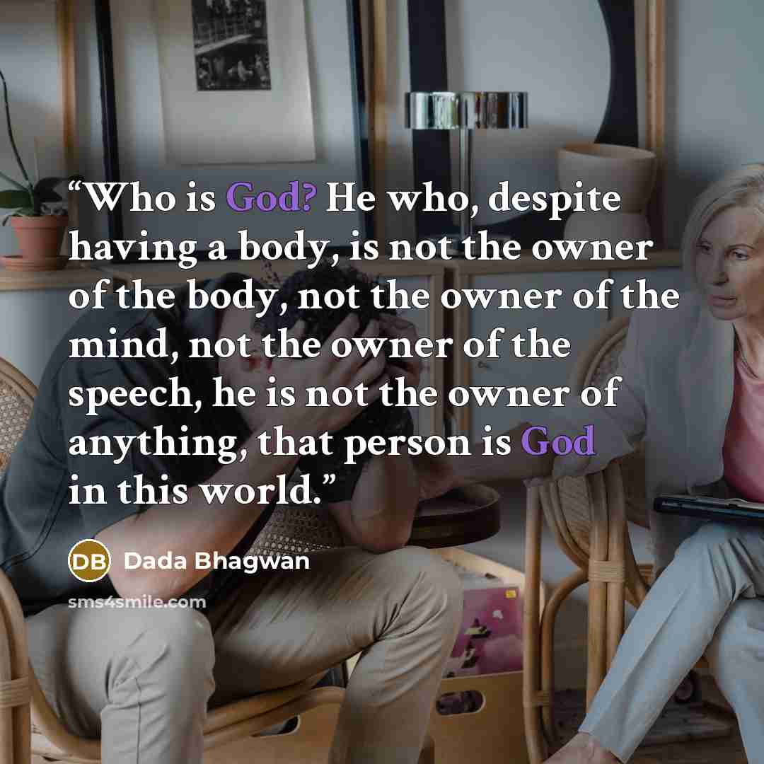 “Who is God? He who, despite having a body, is not the owner of the body, not the owner of the mind, not the owner of the speech, he is not the owner of anything, that person is God in this world.” quote by Dada Bhagwan
