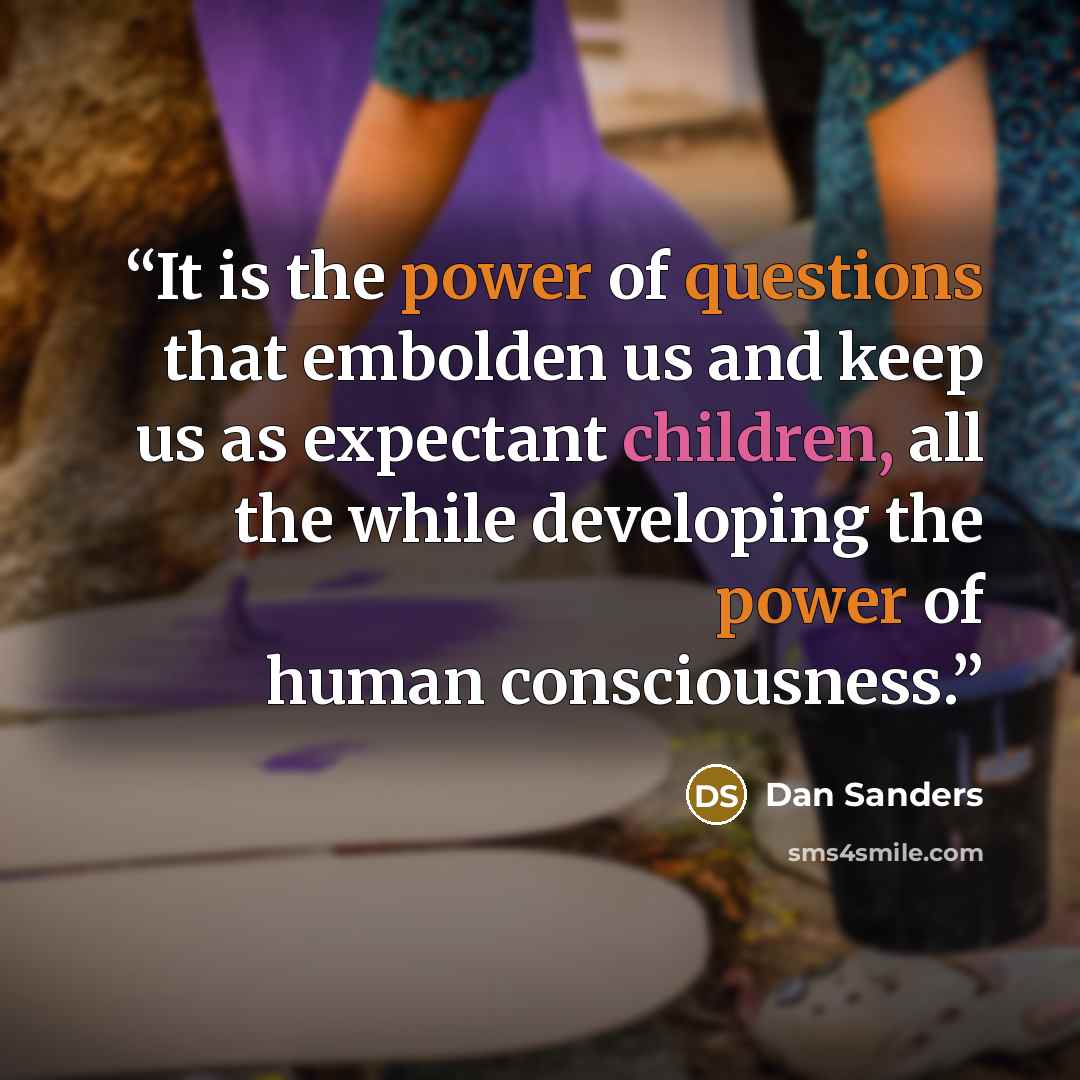 “It is the power of questions that embolden us and keep us as expectant children, all the while developing the power of human consciousness.” quote by Dan Sanders