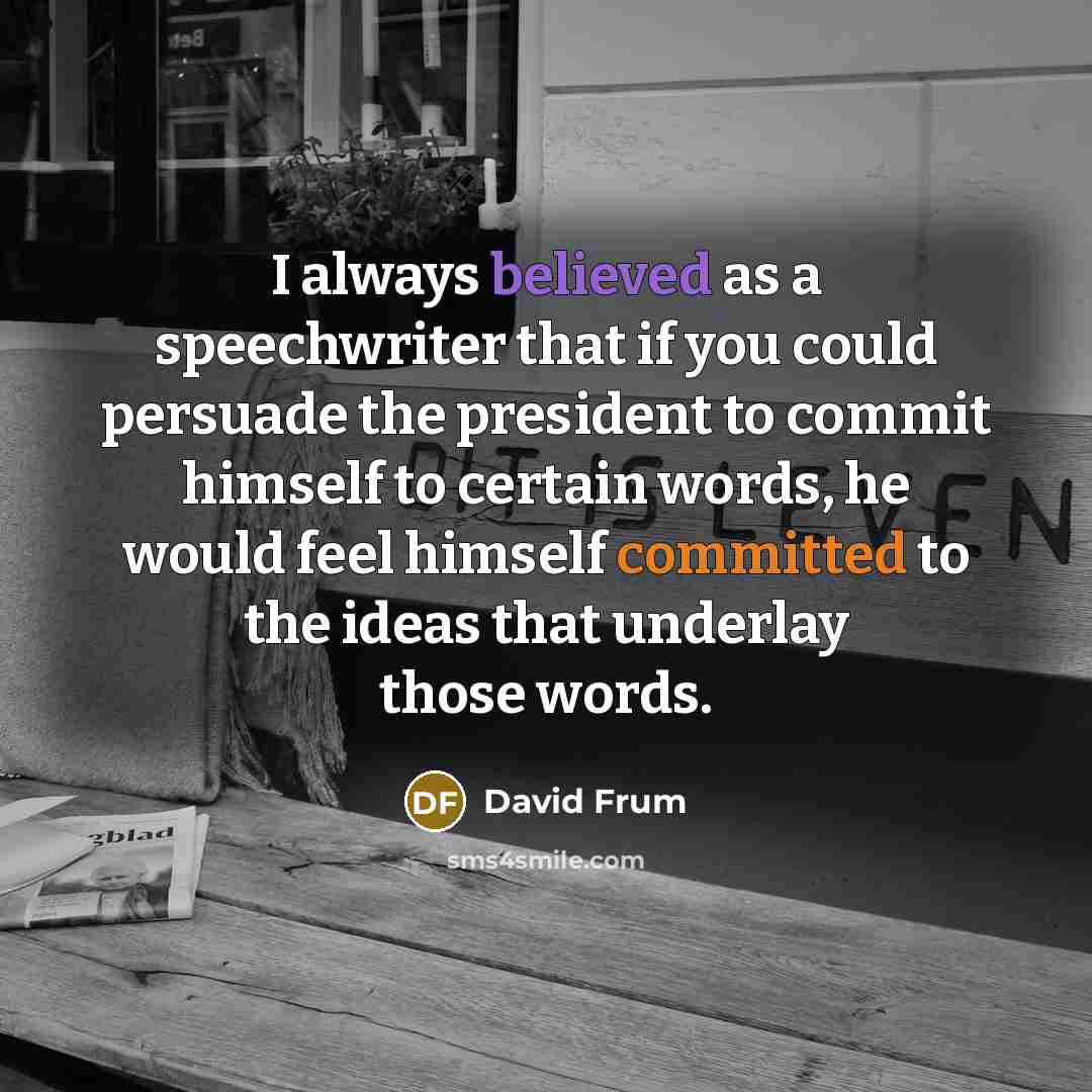 “I always believed as a speechwriter that if you could persuade the president to commit himself to certain words, he would feel himself committed to the ideas that underlay those words.” quote by David Frum