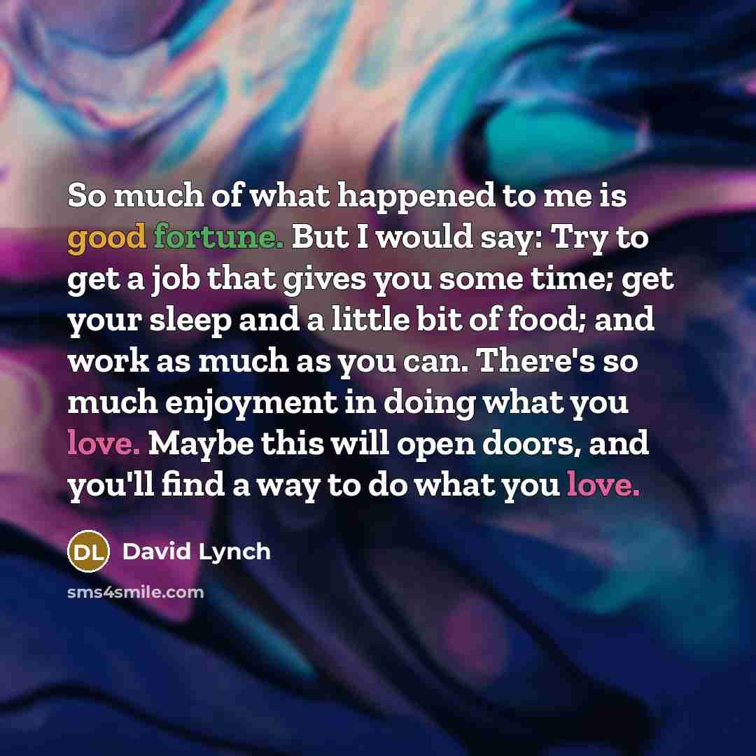 “So much of what happened to me is good fortune. But I would say: Try to get a job that gives you some time; get your sleep and a little bit of food; and work as much as you can. There's so much enjoyment in doing what you love. Maybe this will open doors, and you'll find a way to do what you love.” quote by David Lynch