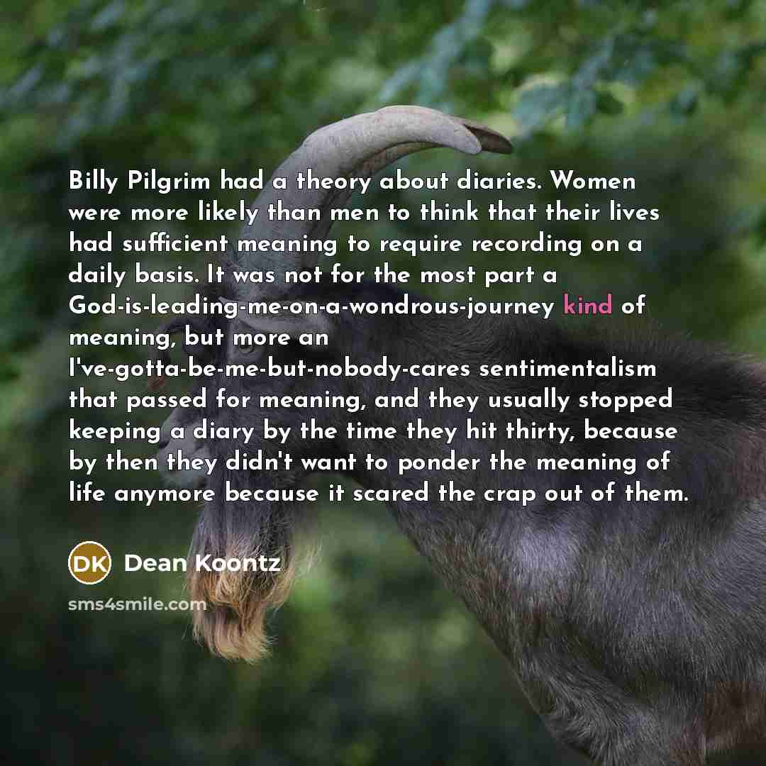 “Billy Pilgrim had a theory about diaries. Women were more likely than men to think that their lives had sufficient meaning to require recording on a daily basis. It was not for the most part a God-is-leading-me-on-a-wondrous-journey kind of meaning, but more an I've-gotta-be-me-but-nobody-cares…” quote by Dean Koontz