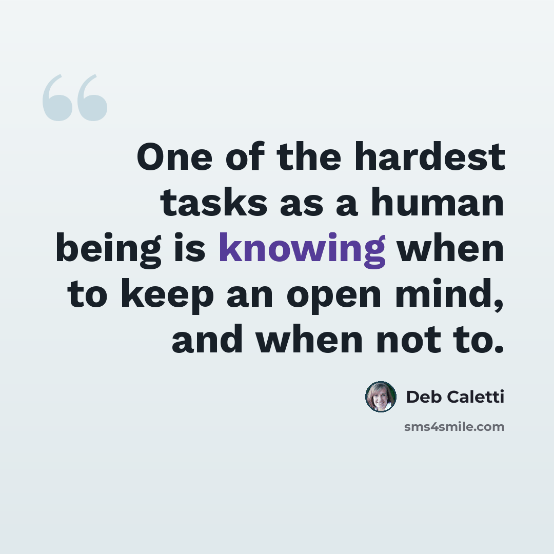 “One of the hardest tasks as a human being is knowing when to keep an open mind, and when not to.” quote by Deb Caletti