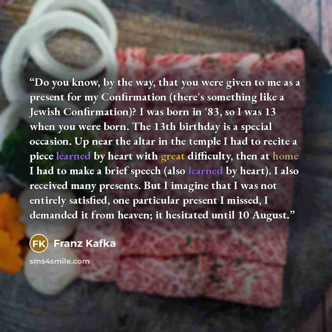 “Do you know, by the way, that you were given to me as a present for my Confirmation (there's something like a Jewish Confirmation)? I was born in '83, so I was 13 when you were born. The 13th birthday is a special occasion. Up near the altar in the temple I had to recite a piece learned by heart…” quote by Franz Kafka