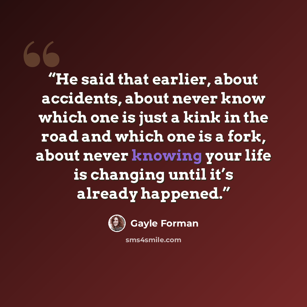 “He said that earlier, about accidents, about never know which one is just a kink in the road and which one is a fork, about never knowing your life is changing until it’s already happened.” quote by Gayle Forman