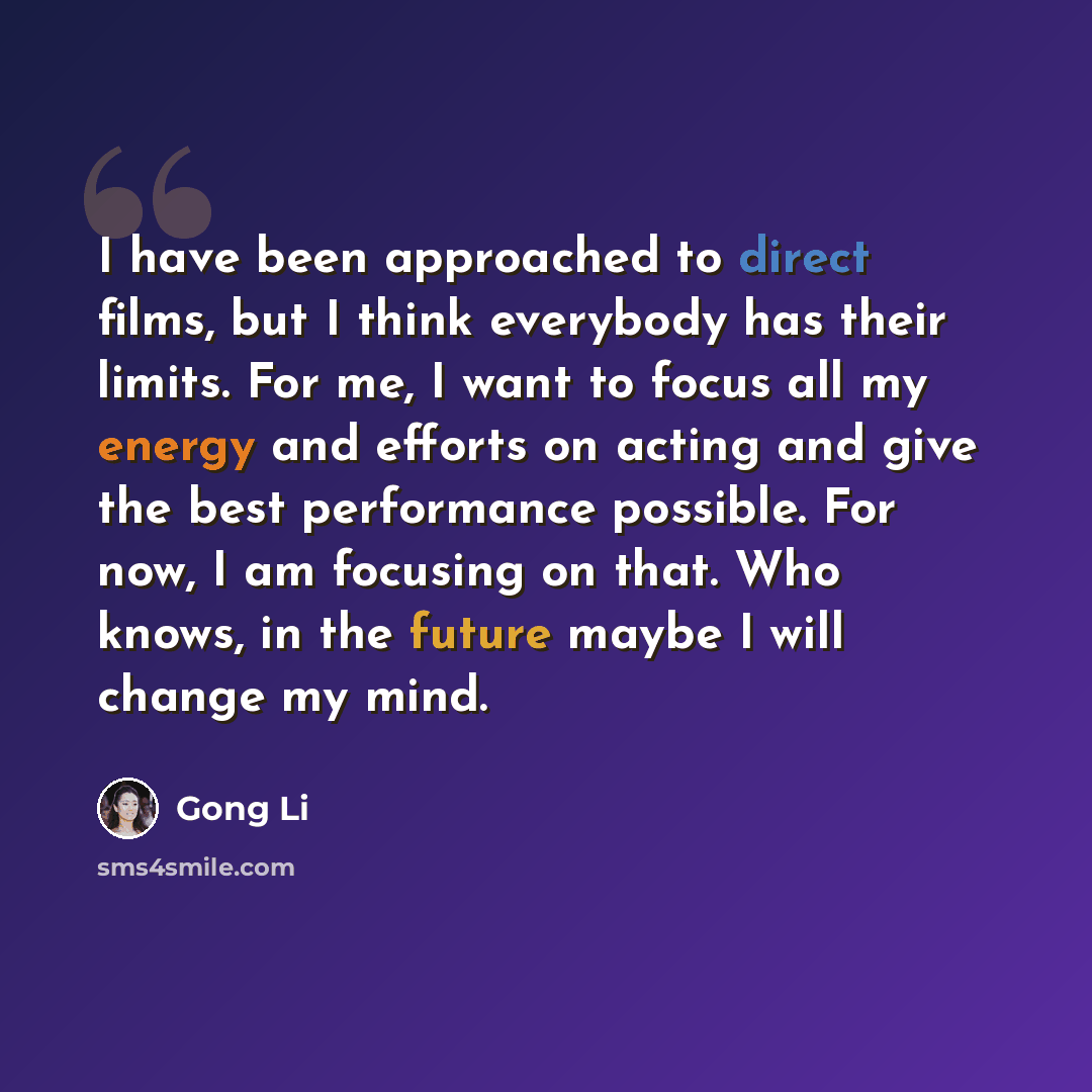 “I have been approached to direct films, but I think everybody has their limits. For me, I want to focus all my energy and efforts on acting and give the best performance possible. For now, I am focusing on that. Who knows, in the future maybe I will change my mind.” quote by Gong Li
