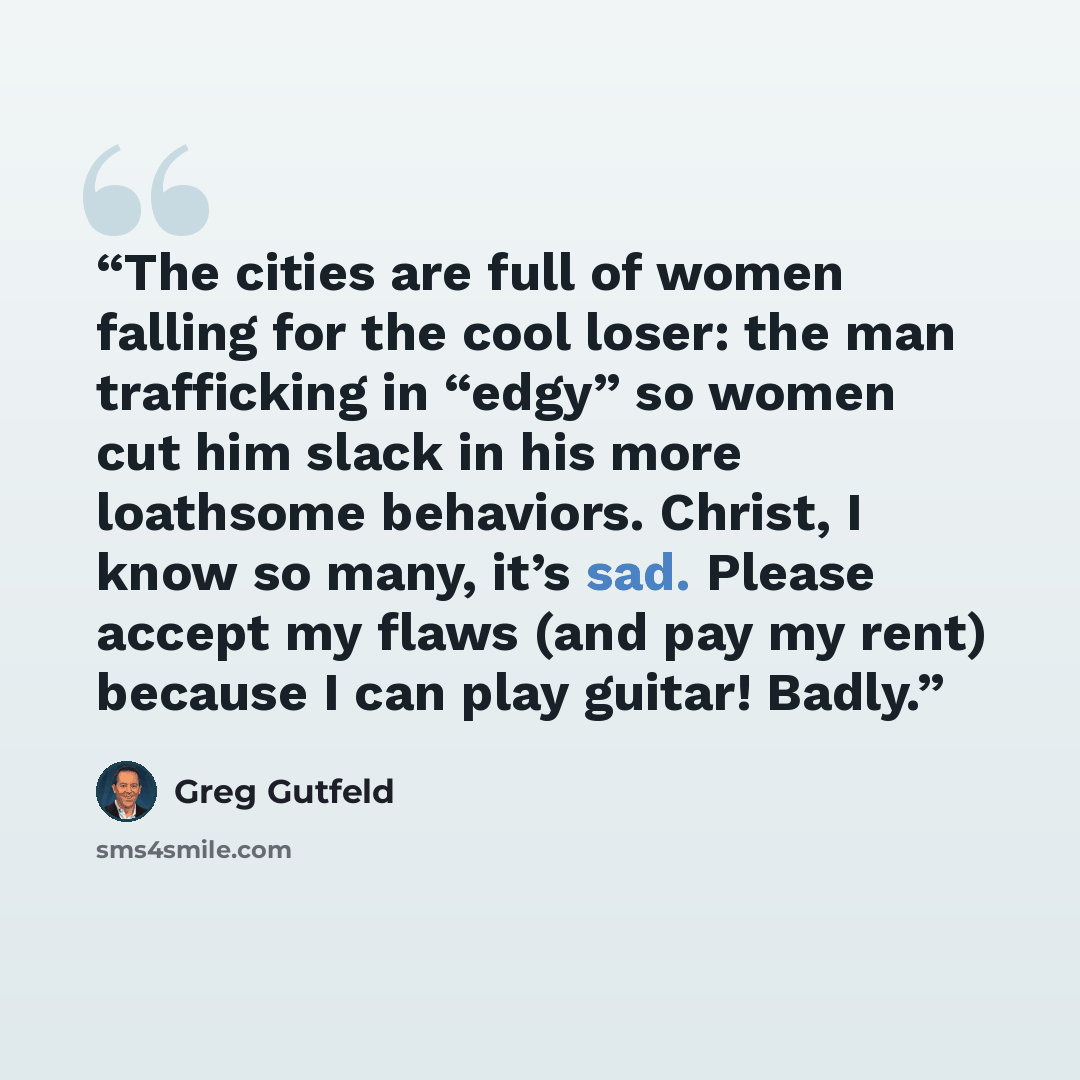 “The cities are full of women falling for the cool loser: the man trafficking in “edgy” so women cut him slack in his more loathsome behaviors. Christ, I know so many, it’s sad. Please accept my flaws (and pay my rent) because I can play guitar! Badly.” quote by Greg Gutfeld