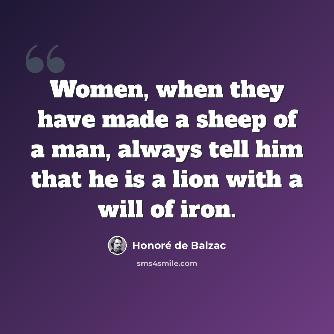 “Women, when they have made a sheep of a man, always tell him that he is a lion with a will of iron.” quote by Honore de Balzac