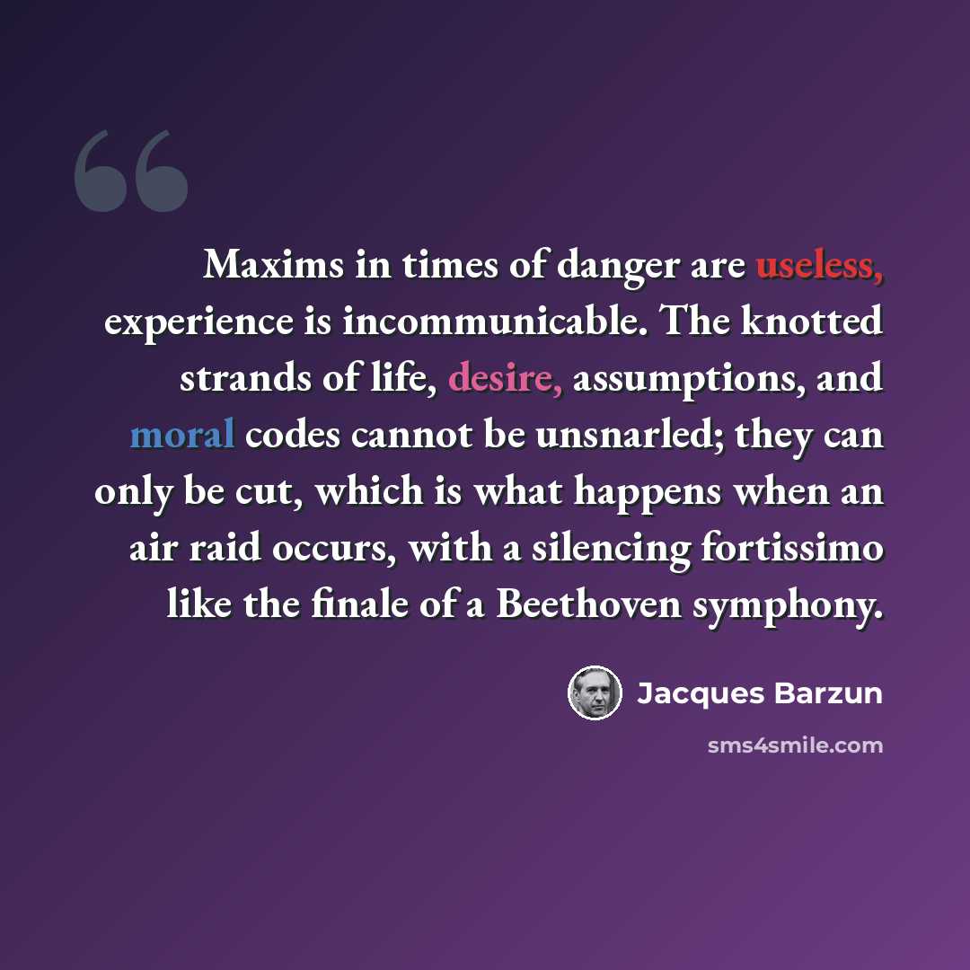 “Maxims in times of danger are useless, experience is incommunicable. The knotted strands of life, desire, assumptions, and moral codes cannot be unsnarled; they can only be cut, which is what happens when an air raid occurs, with a silencing fortissimo like the finale of a Beethoven symphony.” quote by Jacques Barzun