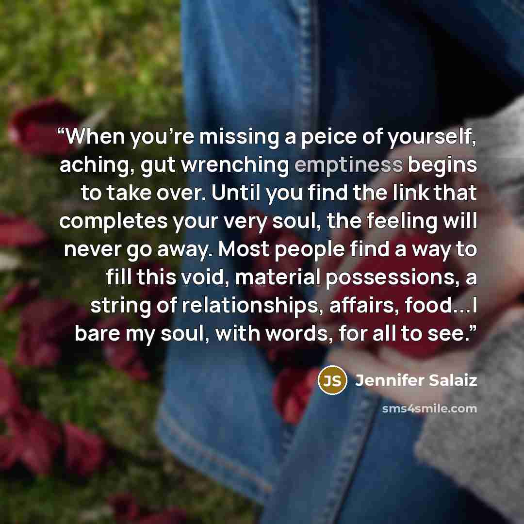 “When you're missing a peice of yourself, aching, gut wrenching emptiness begins to take over. Until you find the link that completes your very soul, the feeling will never go away. Most people find a way to fill this void, material possessions, a string of relationships, affairs, food...I bare my…” quote by Jennifer Salaiz