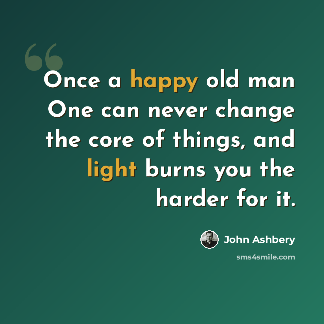 “Once a happy old man One can never change the core of things, and light burns you the harder for it.” quote by John Ashbery