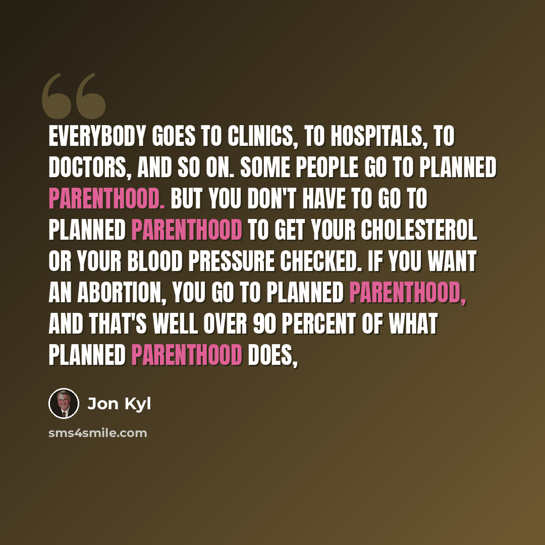 “Everybody goes to clinics, to hospitals, to doctors, and so on. Some people go to Planned Parenthood. But you don't have to go to Planned Parenthood to get your cholesterol or your blood pressure checked. If you want an abortion, you go to Planned Parenthood, and that's well over 90 percent of…” quote by Jon Kyl