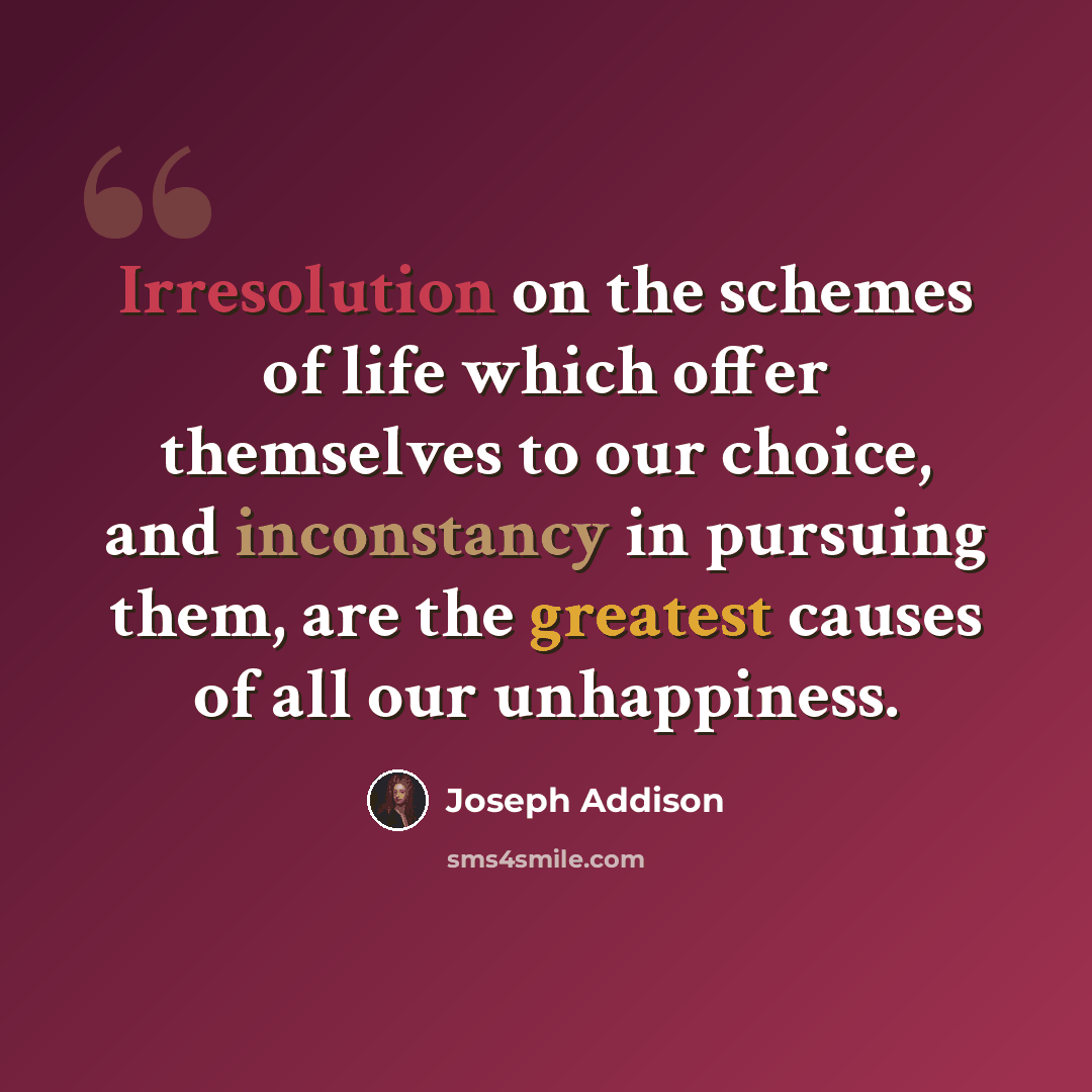 “Irresolution on the schemes of life which offer themselves to our choice, and inconstancy in pursuing them, are the greatest causes of all our unhappiness.” quote by Joseph Addison
