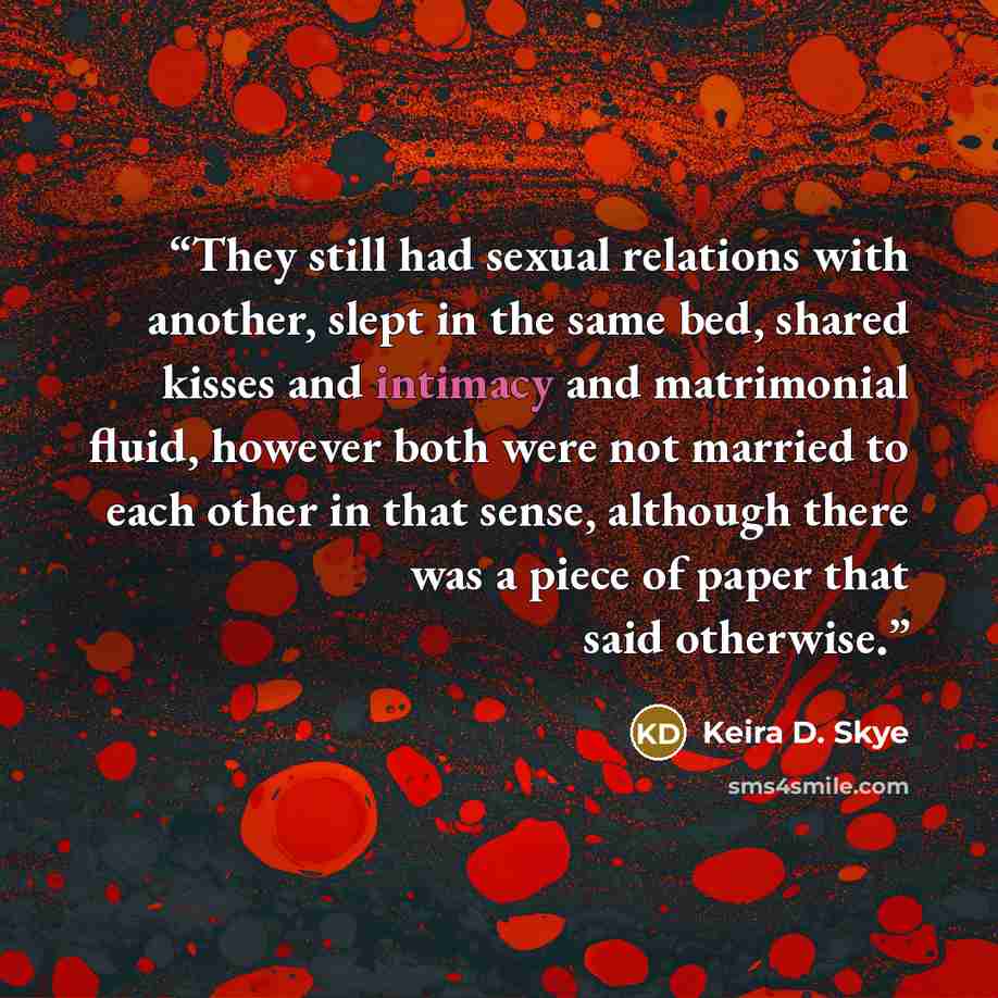 “They still had sexual relations with another, slept in the same bed, shared kisses and intimacy and matrimonial fluid, however both were not married to each other in that sense, although there was a piece of paper that said otherwise.” quote by Keira D. Skye