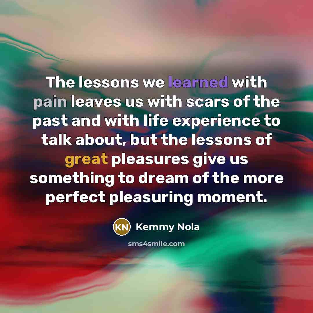 “The lessons we learned with pain leaves us with scars of the past and with life experience to talk about, but the lessons of great pleasures give us something to dream of the more perfect pleasuring moment.” quote by Kemmy Nola