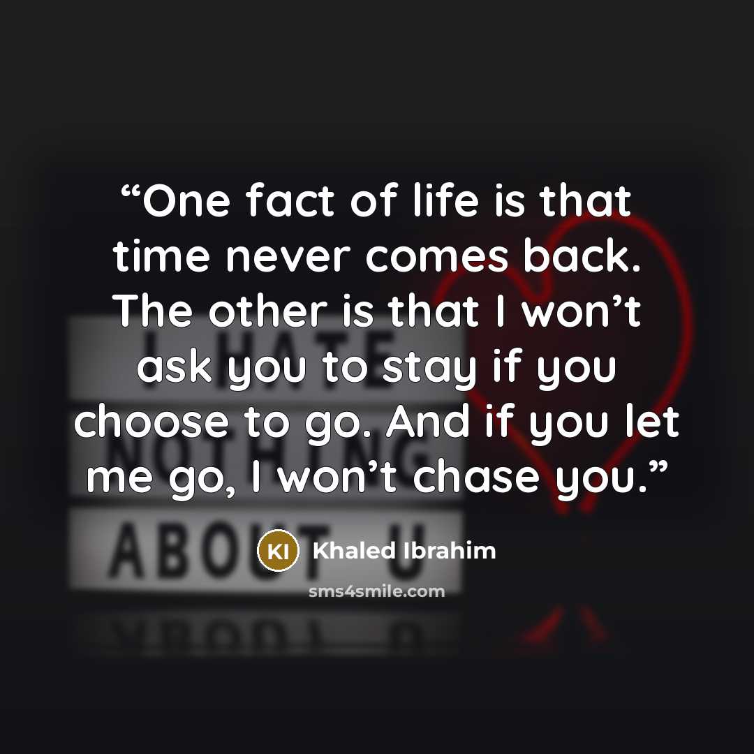 “One fact of life is that time never comes back. The other is that I won’t ask you to stay if you choose to go. And if you let me go, I won’t chase you.” quote by Khaled Ibrahim