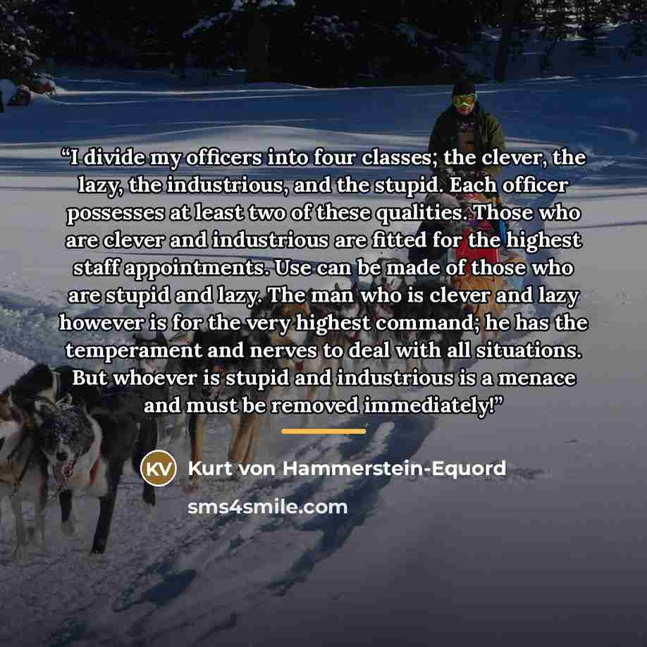 “I divide my officers into four classes; the clever, the lazy, the industrious, and the stupid. Each officer possesses at least two of these qualities. Those who are clever and industrious are fitted for the highest staff appointments. Use can be made of those who are stupid and lazy. The man who…” quote by Kurt von Hammerstein-Equord