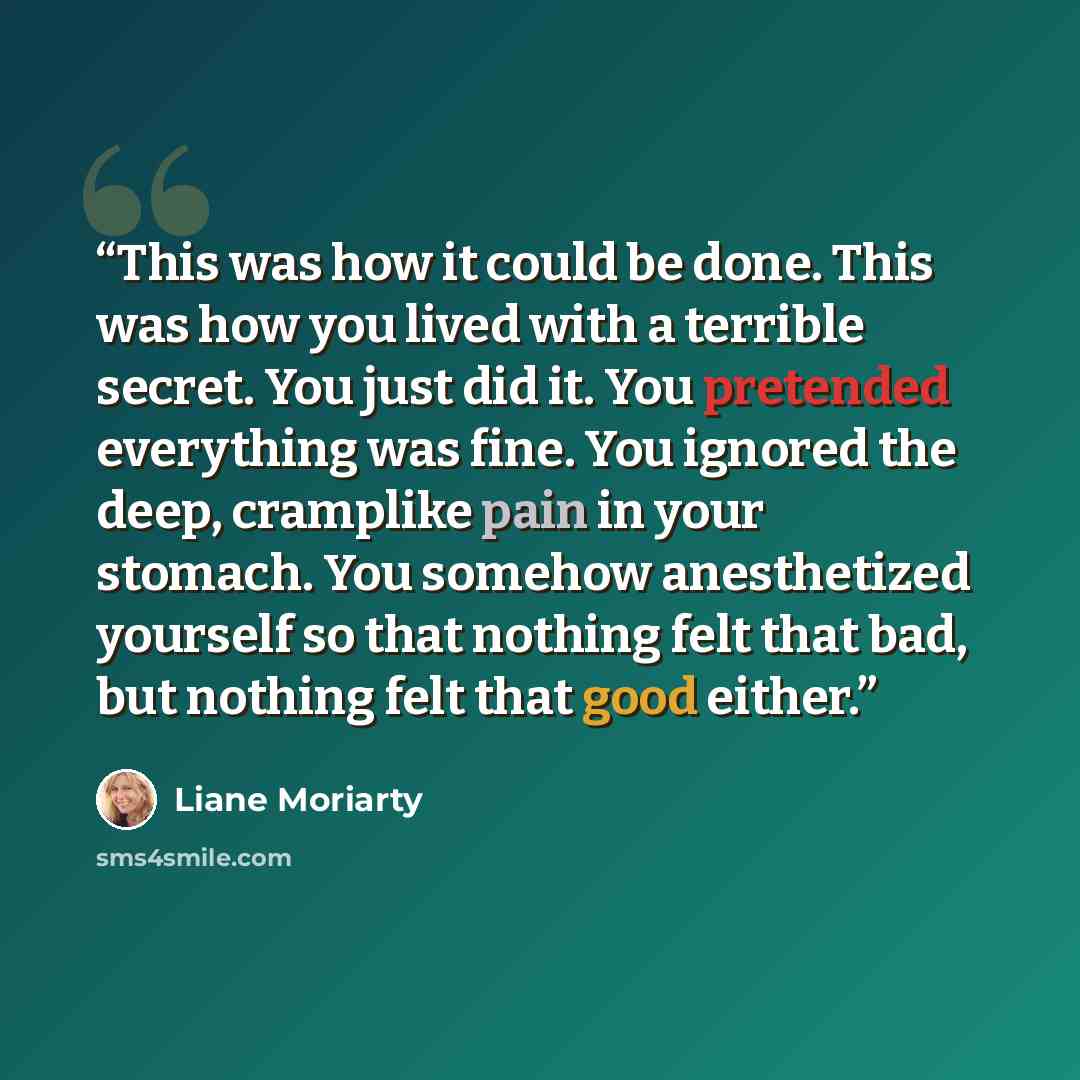 “This was how it could be done. This was how you lived with a terrible secret. You just did it. You pretended everything was fine. You ignored the deep, cramplike pain in your stomach. You somehow anesthetized yourself so that nothing felt that bad, but nothing felt that good either.” quote by Liane Moriarty