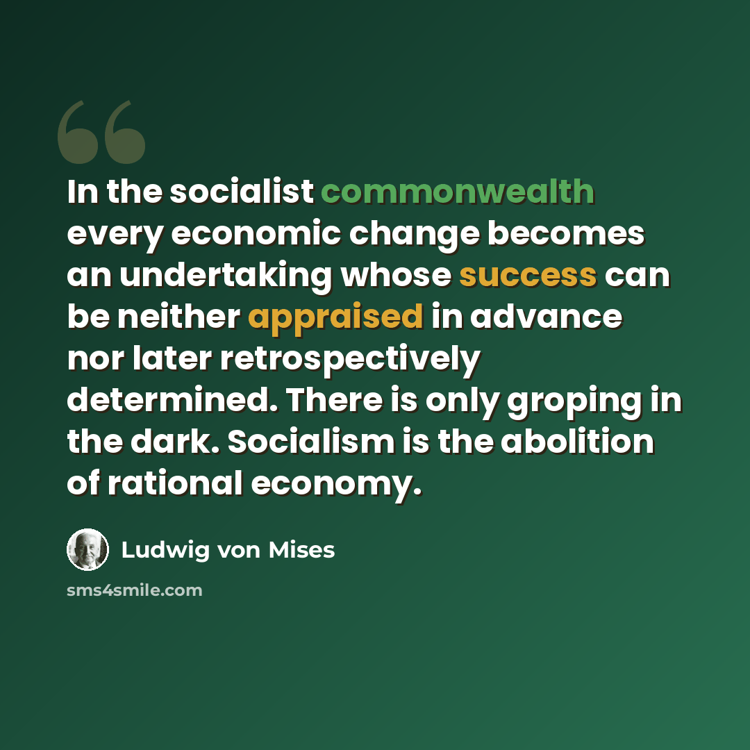 “In the socialist commonwealth every economic change becomes an undertaking whose success can be neither appraised in advance nor later retrospectively determined. There is only groping in the dark. Socialism is the abolition of rational economy.” quote by Ludwig von Mises