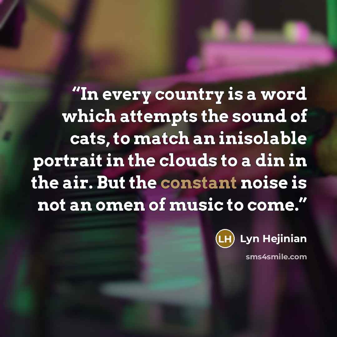 “In every country is a word which attempts the sound of cats, to match an inisolable portrait in the clouds to a din in the air. But the constant noise is not an omen of music to come.” quote by Lyn Hejinian