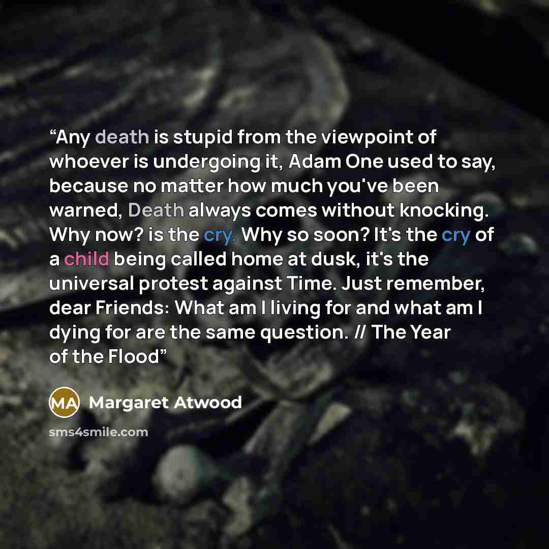 “Any death is stupid from the viewpoint of whoever is undergoing it, Adam One used to say, because no matter how much you've been warned, Death always comes without knocking. Why now? is the cry. Why so soon? It's the cry of a child being called home at dusk, it's the universal protest against…” quote by Margaret Atwood