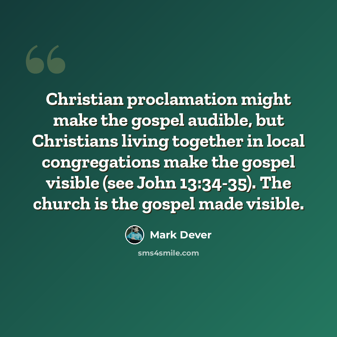 “Christian proclamation might make the gospel audible, but Christians living together in local congregations make the gospel visible (see John 13:34-35). The church is the gospel made visible.” quote by Mark Dever