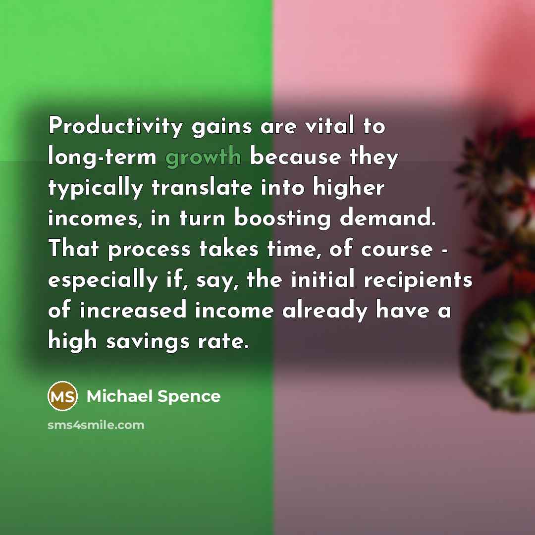 “Productivity gains are vital to long-term growth because they typically translate into higher incomes, in turn boosting demand. That process takes time, of course - especially if, say, the initial recipients of increased income already have a high savings rate.” quote by Michael Spence