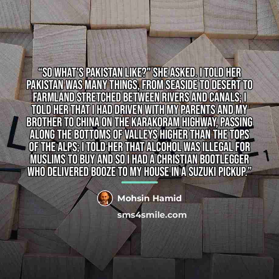 “So what's Pakistan like?" she asked. I told her Pakistan was many things, from seaside to desert to farmland stretched between rivers and canals; I told her that I had driven with my parents and my brother to China on the Karakoram Highway, passing along the bottoms of valleys higher than the tops…” quote by Mohsin Hamid