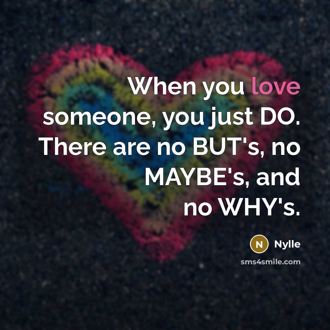 “When you love someone, you just DO. There are no BUT's, no MAYBE's, and no WHY's.” quote by Nylle