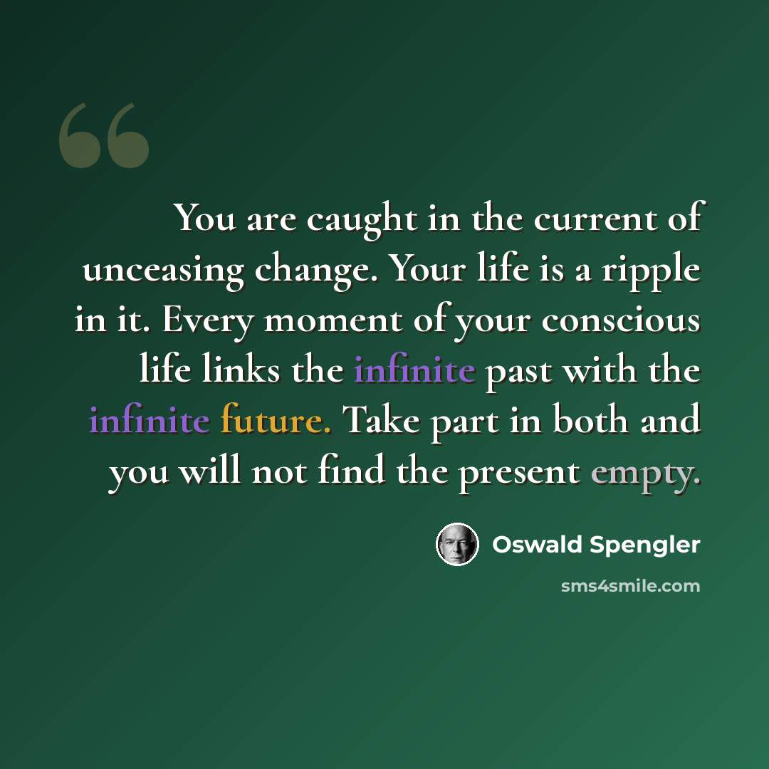 “You are caught in the current of unceasing change. Your life is a ripple in it. Every moment of your conscious life links the infinite past with the infinite future. Take part in both and you will not find the present empty.” quote by Oswald Spengler