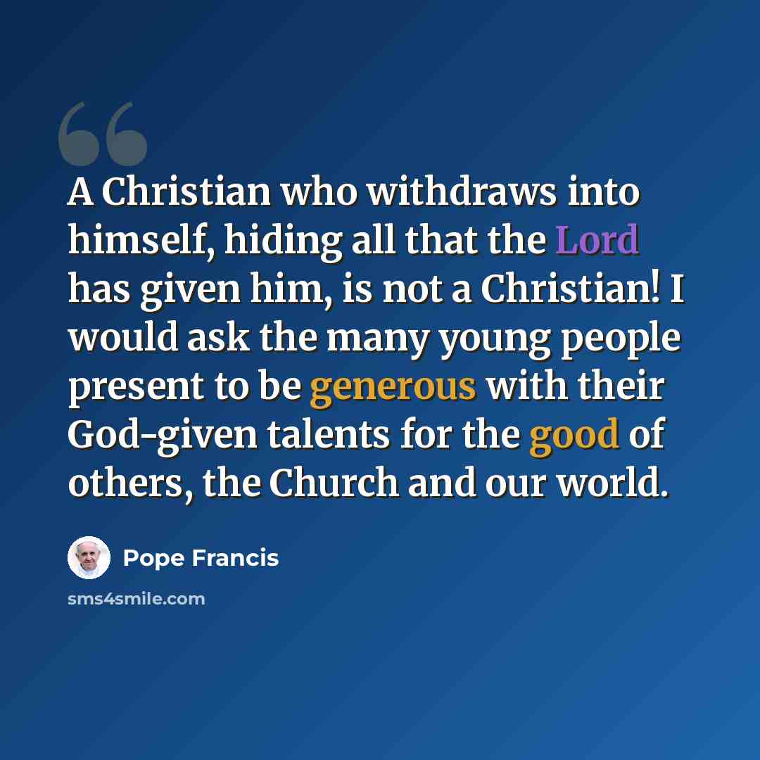 “A Christian who withdraws into himself, hiding all that the Lord has given him, is not a Christian! I would ask the many young people present to be generous with their God-given talents for the good of others, the Church and our world.” quote by Pope Francis