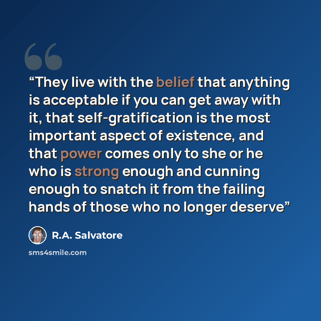 “They live with the belief that anything is acceptable if you can get away with it, that self-gratification is the most important aspect of existence, and that power comes only to she or he who is strong enough and cunning enough to snatch it from the failing hands of those who no longer deserve” quote by R.A. Salvatore