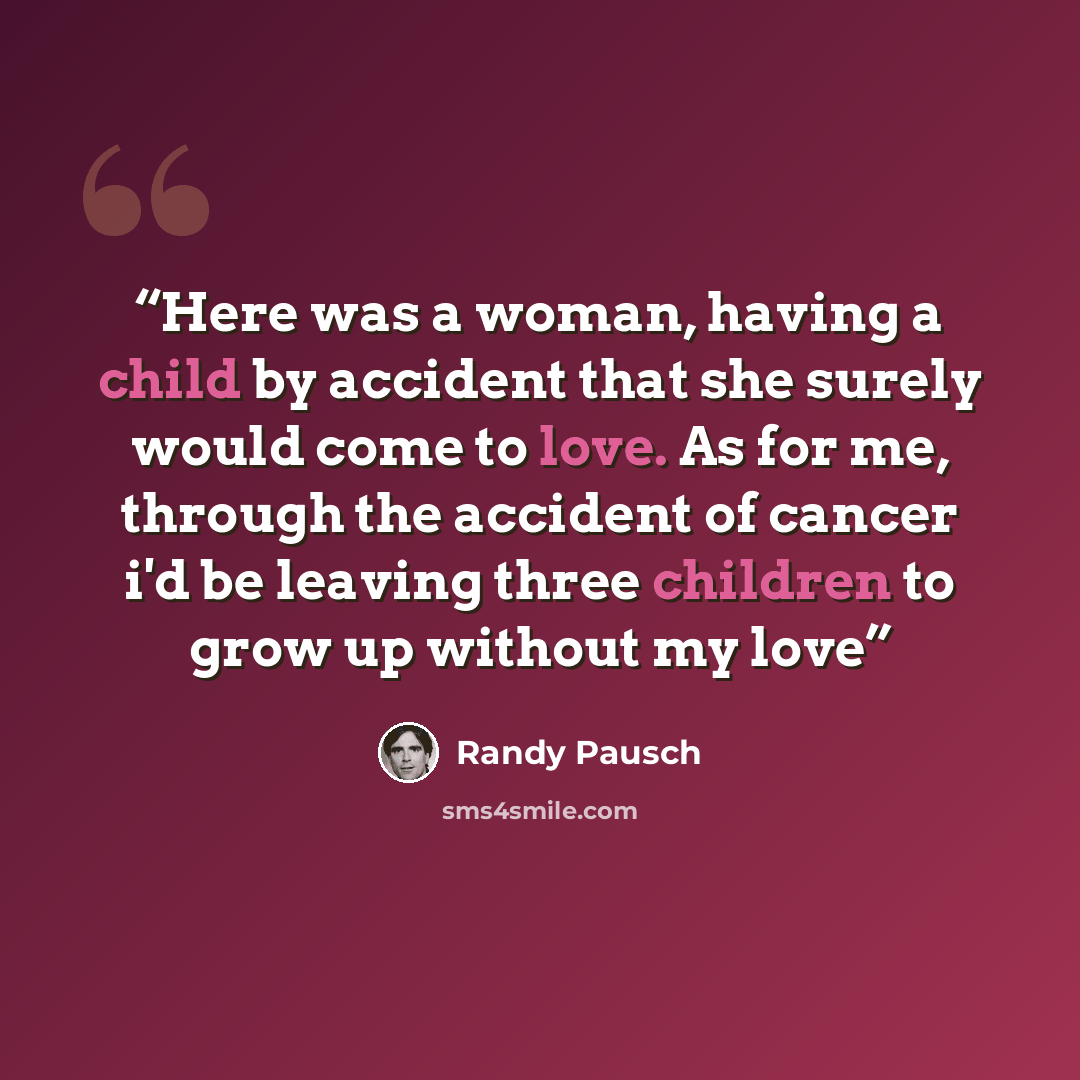 “Here was a woman, having a child by accident that she surely would come to love. As for me, through the accident of cancer i'd be leaving three children to grow up without my love” quote by Randy Pausch