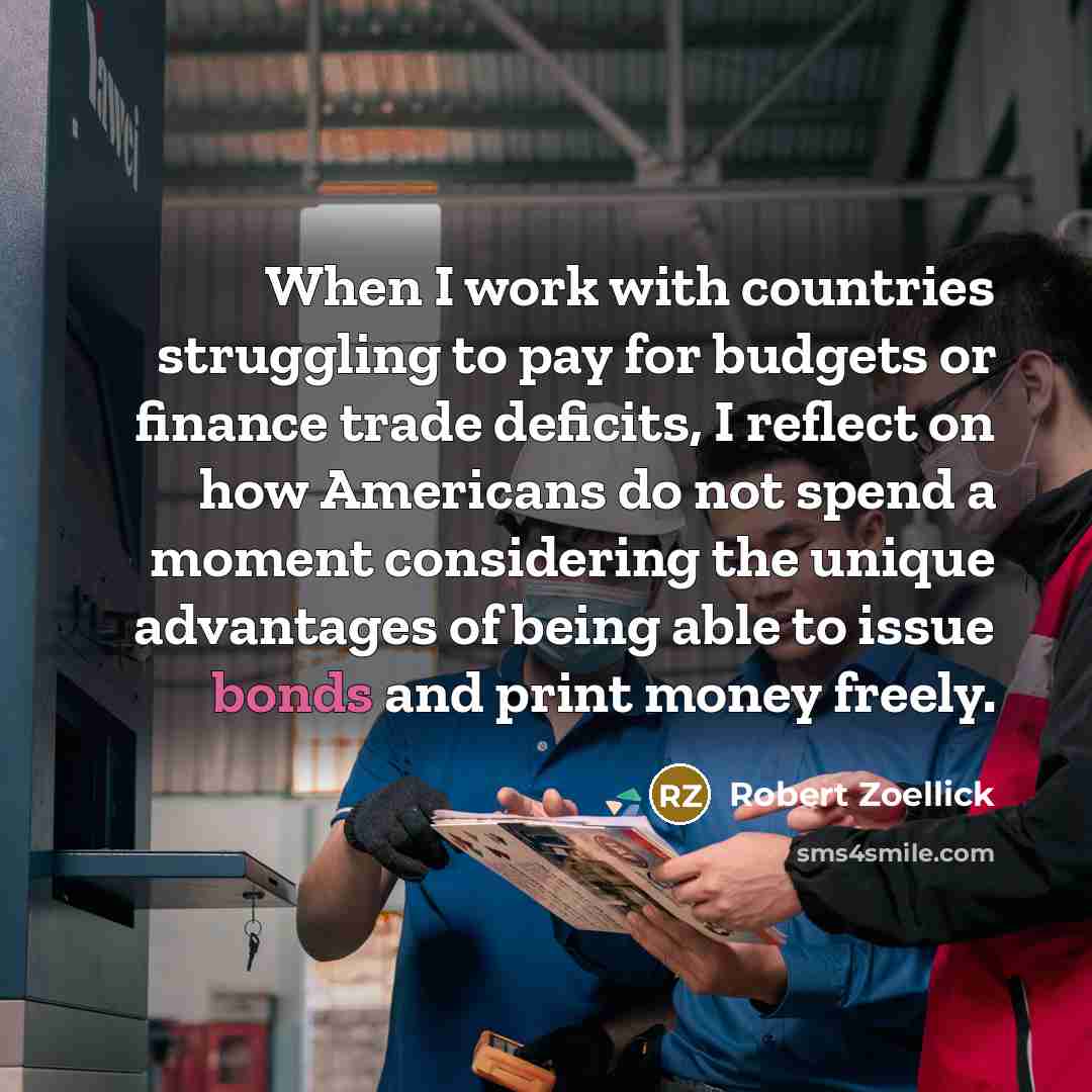 “When I work with countries struggling to pay for budgets or finance trade deficits, I reflect on how Americans do not spend a moment considering the unique advantages of being able to issue bonds and print money freely.” quote by Robert Zoellick