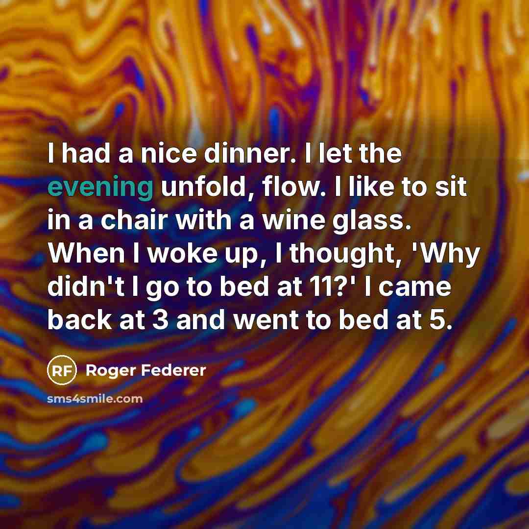 “I had a nice dinner. I let the evening unfold, flow. I like to sit in a chair with a wine glass. When I woke up, I thought, 'Why didn't I go to bed at 11?' I came back at 3 and went to bed at 5.” quote by Roger Federer