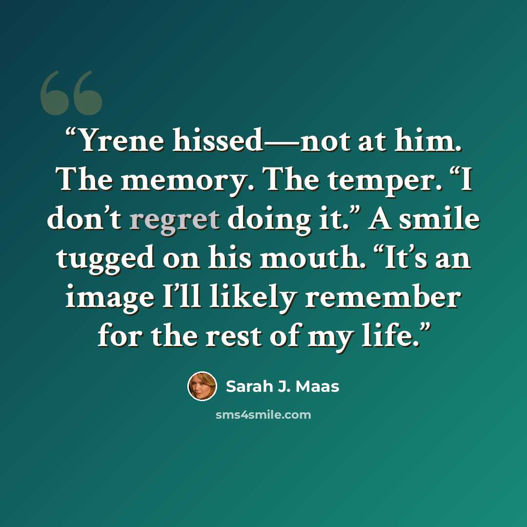 “Yrene hissed—not at him. The memory. The temper. “I don’t regret doing it.” A smile tugged on his mouth. “It’s an image I’ll likely remember for the rest of my life.” quote by Sarah J. Maas